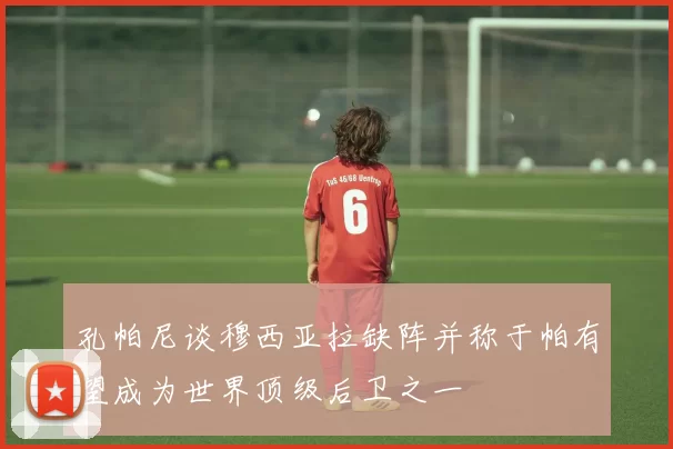孔帕尼谈穆西亚拉缺阵并称于帕有望成为世界顶级后卫之一