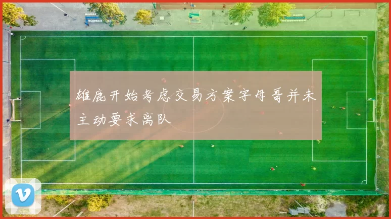 雄鹿开始考虑交易方案字母哥并未主动要求离队