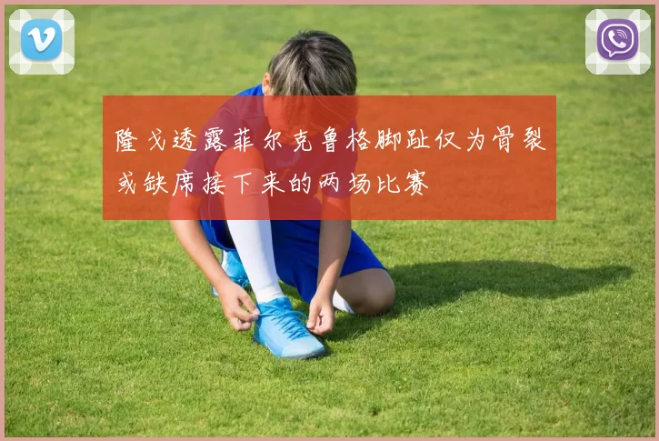 隆戈透露菲尔克鲁格脚趾仅为骨裂或缺席接下来的两场比赛