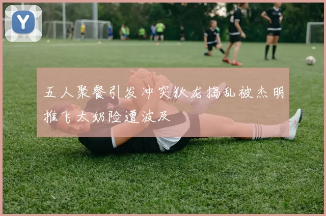 五人聚餐引发冲突狄龙捣乱被杰明推飞太奶险遭波及