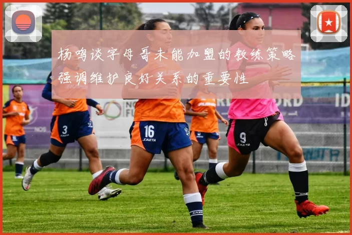 杨鸣谈字母哥未能加盟的教练策略强调维护良好关系的重要性