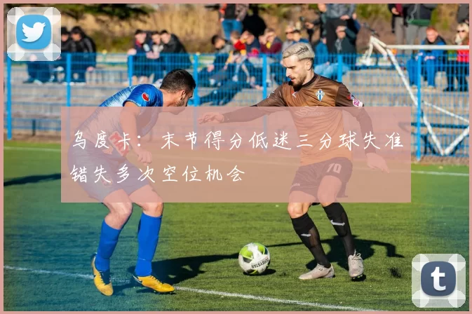 乌度卡：末节得分低迷三分球失准错失多次空位机会