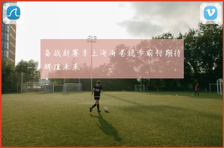 备战新赛季上海海港稳步前行期待辉煌未来