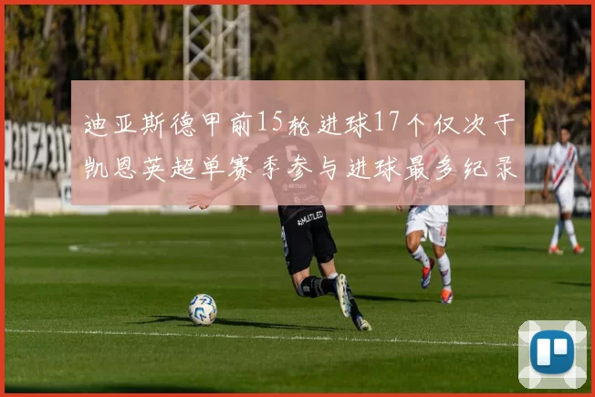 迪亚斯德甲前15轮进球17个仅次于凯恩英超单赛季参与进球最多纪录为18个